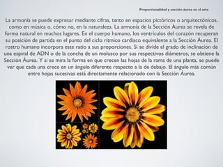 Proporcionalidad y sección áurea en el arte


 La armonía se puede expresar mediante cifras, tanto en espacios pictóricos o arquitectónicos,
   como en música o, cómo no, en la naturaleza. La armonía de la Sección Áurea se revela de
forma natural en muchos lugares. En el cuerpo humano, los ventrículos del corazón recuperan
 su posición de partida en el punto del ciclo rítmico cardiaco equivalente a la Sección Áurea. El
 rostro humano incorpora este ratio a sus proporciones. Si se divide el grado de inclinación de
una espiral de ADN o de la concha de un molusco por sus respectivos diámetros, se obtiene la
Sección Áurea. Y si se mira la forma en que crecen las hojas de la rama de una planta, se puede
  ver que cada una crece en un ángulo diferente respecto a la de debajo. El ángulo más común
           entre hojas sucesivas está directamente relacionado con la Sección Áurea.
 