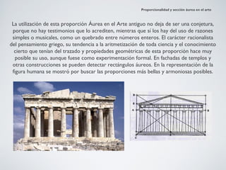 Proporcionalidad y sección áurea en el arte



 La utilización de esta proporción Áurea en el Arte antiguo no deja de ser una conjetura,
 porque no hay testimonios que lo acrediten, mientras que sí los hay del uso de razones
 simples o musicales, como un quebrado entre números enteros. El carácter racionalista
del pensamiento griego, su tendencia a la aritmetización de toda ciencia y el conocimiento
  cierto que tenían del trazado y propiedades geométricas de esta proporción hace muy
   posible su uso, aunque fuese como experimentación formal. En fachadas de templos y
 otras construcciones se pueden detectar rectángulos áureos. En la representación de la
 figura humana se mostró por buscar las proporciones más bellas y armoniosas posibles.
 