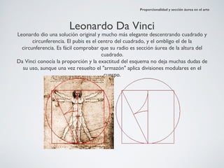 Proporcionalidad y sección áurea en el arte




                      Leonardo Da Vinci
Leonardo dio una solución original y mucho más elegante descentrando cuadrado y
       circunferencia. El pubis es el centro del cuadrado, y el ombligo el de la
  circunferencia. Es fácil comprobar que su radio es sección áurea de la altura del
                                       cuadrado.
Da Vinci conocía la proporción y la exactitud del esquema no deja muchas dudas de
  su uso, aunque una vez resuelto el "armazón" aplica divisiones modulares en el
                                        cuerpo.
 