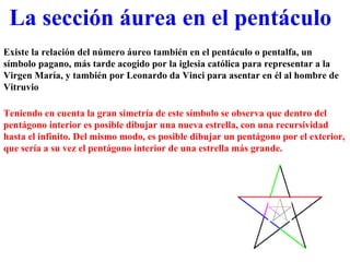 Existe la relación del número áureo también en el pentáculo o pentalfa, un símbolo pagano, más tarde acogido por la iglesia católica para representar a la Virgen María, y también por Leonardo da Vinci para asentar en él al hombre de Vitruvio La sección áurea en el pentáculo Teniendo en cuenta la gran simetría de este símbolo se observa que dentro del pentágono interior es posible dibujar una nueva estrella, con una recursividad hasta el infinito. Del mismo modo, es posible dibujar un pentágono por el exterior, que sería a su vez el pentágono interior de una estrella más grande. 