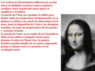 Los artistas de Renacimiento utilizaron la sección áurea en múltiples ocasiones tanto en pintura, escultura como arquitectura para lograr el equilibrio y la belleza.  Leonardo da Vinci, por ejemplo, la utilizó para definir todas las proporciones fundamentales en su pintura  La última cena , desde las dimensiones de la mesa, hasta la disposición de Cristo y los discípulos sentados, así como las proporciones de las paredes y ventanas al fondo. Leonardo da Vinci, en su cuadro de la Gioconda (o Mona Lisa) utilizó rectángulos áureos para plasmar el rostro de Mona Lisa. Se pueden localizar muchos detalles de su rostro, empezando porque el mismo rostro se encuadra en un rectángulo áureo 