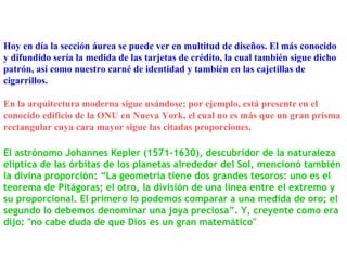 El astrónomo Johannes Kepler (1571-1630), descubridor de la naturaleza elíptica de las órbitas de los planetas alrededor del Sol, mencionó también la divina proporción: “La geometría tiene dos grandes tesoros: uno es el teorema de Pitágoras; el otro, la división de una línea entre el extremo y su proporcional. El primero lo podemos comparar a una medida de oro; el segundo lo debemos denominar una joya preciosa”. Y, creyente como era dijo: "no cabe duda de que Dios es un gran matemático" Hoy en día la sección áurea se puede ver en multitud de diseños. El más conocido y difundido sería la medida de las tarjetas de crédito, la cual también sigue dicho patrón, así como nuestro carné de identidad y también en las cajetillas de cigarrillos. En la arquitectura moderna sigue usándose; por ejemplo, está presente en el conocido edificio de la ONU en Nueva York, el cual no es más que un gran prisma rectangular cuya cara mayor sigue las citadas proporciones. 