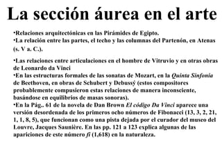 La sección áurea en el arte Relaciones arquitectónicas en las Pirámides de Egipto.  La relación entre las partes, el techo y las columnas del Partenón, en Atenas (s. V a. C.).   Las relaciones entre articulaciones en el hombre de Vitruvio y en otras obras de Leonardo da Vinci En las estructuras formales de las sonatas de Mozart, en la  Quinta Sinfonía  de Beethoven, en obras de Schubert y Debussý (estos compositores probablemente compusieron estas relaciones de manera inconsciente, basándose en equilibrios de masas sonoras). En la Pág.. 61 de la novela de Dan Brown  El código Da Vinci  aparece una versión desordenada de los primeros ocho números de Fibonacci (13, 3, 2, 21, 1, 1, 8, 5), que funcionan como una pista dejada por el curador del museo del Louvre, Jacques Saunière. En las pp. 121 a 123 explica algunas de las apariciones de este número  fi  (1,618) en la naturaleza.  