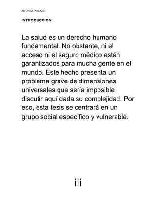 ALFONSO TANDAZO
iii
INTRODUCCION
La salud es un derecho humano
fundamental. No obstante, ni el
acceso ni el seguro médico están
garantizados para mucha gente en el
mundo. Este hecho presenta un
problema grave de dimensiones
universales que sería imposible
discutir aquí dada su complejidad. Por
eso, esta tesis se centrará en un
grupo social específico y vulnerable.
 