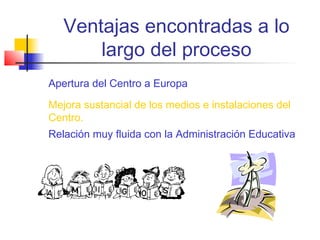 Ventajas encontradas a lo
largo del proceso
Apertura del Centro a Europa
Mejora sustancial de los medios e instalaciones del
Centro.
Relación muy fluida con la Administración Educativa

 