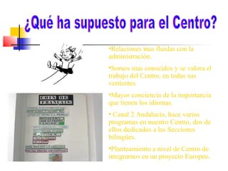 •Relaciones mas fluidas con la
administración.
•Somos mas conocidos y se valora el
trabajo del Centro, en todas sus
vertientes
•Mayor conciencia de la importancia
que tienen los idiomas.
• Canal 2 Andalucía, hace varios
programas en nuestro Centro, dos de
ellos dedicados a las Secciones
bilingües.
•Planteamiento a nivel de Centro de
integrarnos en un proyecto Europeo.

 