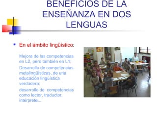 BENEFICIOS DE LA
ENSEÑANZA EN DOS
LENGUAS


En el ámbito lingüístico:
Mejora de las competencias
en L2, pero también en L1;
Desarrollo de competencias
metalingüísticas, de una
educación lingüística
verdadera:
desarrollo de competencias
como lector, traductor,
intérprete...

 