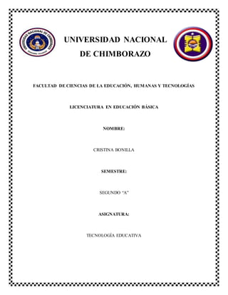UNIVERSIDAD NACIONAL
DE CHIMBORAZO
FACULTAD DE CIENCIAS DE LA EDUCACIÓN, HUMANAS Y TECNOLOGÍAS
LICENCIATURA EN EDUCACIÓN BÁSICA
NOMBRE:
CRISTINA BONILLA
SEMESTRE:
SEGUNDO “A”
ASIGNATURA:
TECNOLOGÍA EDUCATIVA
 