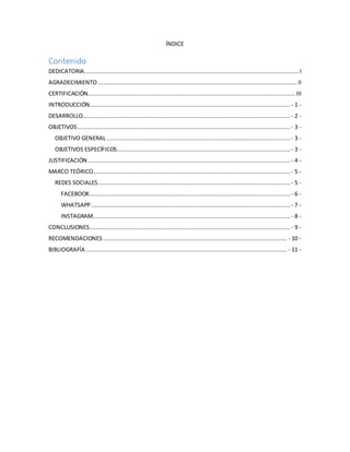 ÍNDICE
Contenido
DEDICATORIA............................................................................................................................. I
AGRADECIMIENTO .................................................................................................................... II
CERTIFICACIÓN......................................................................................................................... III
INTRODUCCIÓN..................................................................................................................... - 1 -
DESARROLLO......................................................................................................................... - 2 -
OBJETIVOS............................................................................................................................ - 3 -
OBJETIVO GENERAL........................................................................................................... - 3 -
OBJETIVOS ESPECÍFICOS..................................................................................................... - 3 -
JUSTIFICACIÓN...................................................................................................................... - 4 -
MARCO TEÓRICO................................................................................................................... - 5 -
REDES SOCIALES................................................................................................................ - 5 -
FACEBOOK..................................................................................................................... - 6 -
WHATSAPP.................................................................................................................... - 7 -
INSTAGRAM................................................................................................................... - 8 -
CONCLUSIONES..................................................................................................................... - 9 -
RECOMENDACIONES........................................................................................................... - 10 -
BIBLIOGRAFÍA ..................................................................................................................... - 11 -
 