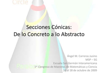 Secciones Cónicas:De lo Concreto a lo Abstracto Ángel M. Carreras Jusino MSP – SG Escuela San Germán Interamericana 1er Congreso de Maestros de Matemáticas y Ciencia 16 al 18 de octubre de 2009 