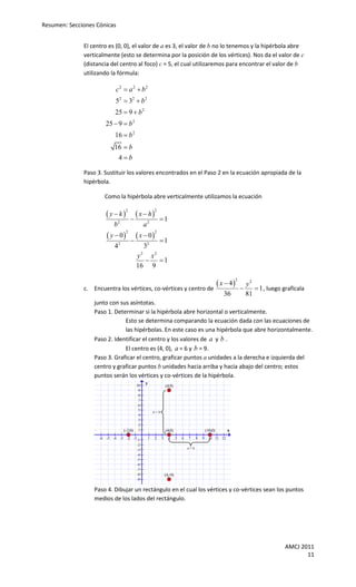 Resumen: Secciones Cónicas


              El centro es (0, 0), el valor de a es 3, el valor de b no lo tenemos y la hipérbola abre
              verticalmente (esto se determina por la posición de los vértices). Nos da el valor de c
              (distancia del centro al foco) c = 5, el cual utilizaremos para encontrar el valor de b
              utilizando la fórmula:

                             c2  a 2  b2
                             52  32  b 2
                             25  9  b 2
                         25  9  b 2
                             16  b 2
                            16  b
                             4b

              Paso 3. Sustituir los valores encontrados en el Paso 2 en la ecuación apropiada de la
              hipérbola.

                         Como la hipérbola abre verticalmente utilizamos la ecuación

                         y k             x  h
                                     2                2

                                                         1
                            b2                  a2
                          y  0           x  0
                                     2                2

                                                         1
                            42                  32
                                           y 2 x2
                                               1
                                           16 9

                                                                                                        x  4
                                                                                                                  2
                                                                                                                          y2
              c. Encuentra los vértices, co-vértices y centro de                                                             1 , luego grafícala
                                                                                                          36              81
                  junto con sus asíntotas.
                  Paso 1. Determinar si la hipérbola abre horizontal o verticalmente.
                              Esto se determina comparando la ecuación dada con las ecuaciones de
                              las hipérbolas. En este caso es una hipérbola que abre horizontalmente.
                  Paso 2. Identificar el centro y los valores de a y b .
                              El centro es (4, 0), a = 6 y b = 9.
                  Paso 3. Graficar el centro, graficar puntos a unidades a la derecha e izquierda del
                  centro y graficar puntos b unidades hacia arriba y hacia abajo del centro; estos
                  puntos serán los vértices y co-vértices de la hipérbola.
                                           10
                                                y
                                                               (4,9)
                                            9
                                            8
                                            7
                                            6
                                            5
                                                     b=9
                                            4
                                            3
                                            2
                                    (-2,0) 1                   (4,0)                          (10,0)       x
                    -6   -5 -4 -3    -2 -1 -1    1    2    3     4      5   6   7     8   9    10 11 12
                                           -2
                                                                                a=6
                                           -3
                                           -4
                                           -5
                                           -6
                                           -7
                                           -8                  (4,-9)
                                           -9

                  Paso 4. Dibujar un rectángulo en el cual los vértices y co-vértices sean los puntos
                  medios de los lados del rectángulo.




                                                                                                                                          AMCJ 2011
                                                                                                                                                 11
 