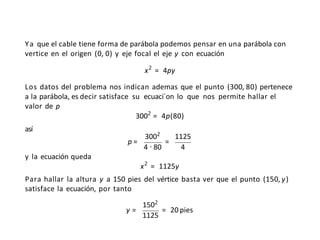 Ya que el cable tiene forma de parábola podemos pensar en una parábola con
vertice en el origen (0, 0) y eje focal el eje y con ecuación
x2
= 4py
Los datos del problema nos indican ademas que el punto (300, 80) pertenece
a la parábola, es decir satisface su ecuaci´on lo que nos permite hallar el
valor de p
3002
= 4p(80)
así
p = =
3002
1125
4 · 80 4
y la ecuación queda
x2
= 1125y
Para hallar la altura y a 150 pies del vértice basta ver que el punto (150,y)
satisface la ecuación, por tanto
y =
1502
1125
= 20 pies
 