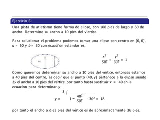 Ejercicio 6.
Una pista de atletismo tiene forma de elipse, con 100 pies de largo y 60 de
ancho. Determine su ancho a 10 pies del v´ertice.
Para solucionar el problema podemos tomar una elipse con centro en (0, 0),
a = 50 y b = 30 con ecuaci´on estandar es:
x2
y2
502
+
302
= 1
Como queremos determinar su ancho a 10 pies del vértice, entonces estamos
a 40 pies del centro, es decir que el punto (40, y) pertenece a la elipse siendo
2y el ancho a 10 pies del vértice, por tanto basta sustituir x = 40 en la
ecuacion para determinar y
s ∫
402
,
2
y = 1 −
502 · 30 = 18
por tanto el ancho a diez pies del vértice es de aproximadamente 36 pies.
 