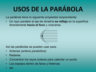 USOS DE LA PARÁBOLA
La parábola tiene la siguiente propiedad sorprendente:
• Un rayo paralelo al eje de simetría se refleja en la superficie
directamente hacia el foco y viceversa.
Así las parábolas se pueden usar para:
• Antenas (antena parabólica)
• Radares
• Concentrar los rayos solares para calentar un punto
• Los espejos dentro de faros y linternas
• etc
 