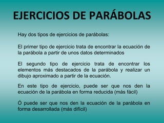 EJERCICIOS DE PARÁBOLAS
Hay dos tipos de ejercicios de parábolas:
El primer tipo de ejercicio trata de encontrar la ecuación de
la parábola a partir de unos datos determinados
El segundo tipo de ejercicio trata de encontrar los
elementos más destacados de la parábola y realizar un
dibujo aproximado a partir de la ecuación.
En este tipo de ejercicio, puede ser que nos den la
ecuación de la parábola en forma reducida (más fácil)
Ó puede ser que nos den la ecuación de la parábola en
forma desarrollada (más difícil)
 