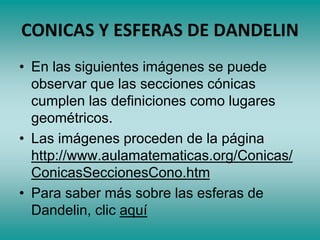 CONICAS Y ESFERAS DE DANDELIN
• En las siguientes imágenes se puede
observar que las secciones cónicas
cumplen las definiciones como lugares
geométricos.
• Las imágenes proceden de la página
http://www.aulamatematicas.org/Conicas/
ConicasSeccionesCono.htm
• Para saber más sobre las esferas de
Dandelin, clic aquí
 