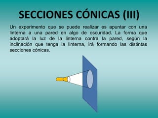 SECCIONES CÓNICAS (III)
Un experimento que se puede realizar es apuntar con una
linterna a una pared en algo de oscuridad. La forma que
adoptará la luz de la linterna contra la pared, según la
inclinación que tenga la linterna, irá formando las distintas
secciones cónicas.
 