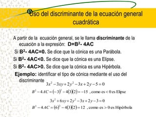 Uso del discriminante de la ecuación general
cuadrática
A partir de la ecuación general, se le llama discriminante de la
ecuación a la expresión: D=B2- 4AC
Si B2- 4AC=0. Se dice que la cónica es una Parábola.
Si B2- 4AC<0. Se dice que la cónica es una Elipse.
Si B2- 4AC>0. Se dice que la cónica es una Hipérbola.
Ejemplo: identificar el tipo de cónica mediante el uso del
discriminante
0
5
2
3
2
3
3 2
2





 y
x
y
xy
x
     Elipse
es
0
es
como
,
15
2
3
4
3
4
2
2






 AC
B
0
3
2
3
2
6
3 2
2





 y
x
y
xy
x
     Hipérbola
es
0
es
como
,
12
2
3
4
6
4
2
2




 AC
B
 