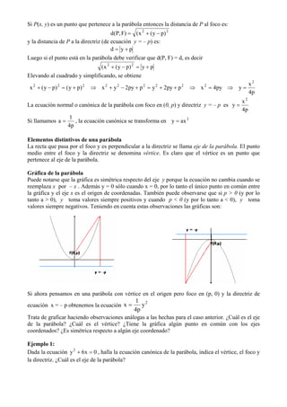 Si P(x, y) es un punto que pertenece a la parábola entonces la distancia de P al foco es:
                                       d(P, F) = ( x 2 + ( y − p) 2
y la distancia de P a la directriz (de ecuación y = – p) es:
                                       d = y+p
Luego si el punto está en la parábola debe verificar que d(P, F) = d, es decir
                                   ( x 2 + ( y − p) 2 = y + p
Elevando al cuadrado y simplificando, se obtiene
  2           2            2         2    2            2        2     2          2        x2
 x + ( y − p) = ( y + p)       ⇒ x + y − 2py + p = y + 2py + p            ⇒ x = 4py ⇒ y =
                                                                                          4p
                                                                                           x2
La ecuación normal o canónica de la parábola con foco en (0, p) y directriz y = – p es y =
                                                                                           4p
                1
Si llamamos a =    , la ecuación canónica se transforma en y = ax 2
                4p

Elementos distintivos de una parábola
La recta que pasa por el foco y es perpendicular a la directriz se llama eje de la parábola. El punto
medio entre el foco y la directriz se denomina vértice. Es claro que el vértice es un punto que
pertenece al eje de la parábola.

Gráfica de la parábola
Puede notarse que la gráfica es simétrica respecto del eje y porque la ecuación no cambia cuando se
reemplaza x por – x . Además y = 0 sólo cuando x = 0, por lo tanto el único punto en común entre
la gráfica y el eje x es el origen de coordenadas. También puede observarse que si p > 0 (y por lo
tanto a > 0), y toma valores siempre positivos y cuando p < 0 (y por lo tanto a < 0), y toma
valores siempre negativos. Teniendo en cuenta estas observaciones las gráficas son:




Si ahora pensamos en una parábola con vértice en el origen pero foco en (p, 0) y la directriz de
                                                   1 2
ecuación x = – p obtenemos la ecuación x =            y
                                                   4p
Trata de graficar haciendo observaciones análogas a las hechas para el caso anterior. ¿Cuál es el eje
de la parábola? ¿Cuál es el vértice? ¿Tiene la gráfica algún punto en común con los ejes
coordenados? ¿Es simétrica respecto a algún eje coordenado?

Ejemplo 1:
Dada la ecuación y 2 + 6x = 0 , halla la ecuación canónica de la parábola, indica el vértice, el foco y
la directriz. ¿Cuál es el eje de la parábola?
 