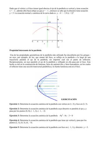 Dado que el vértice y el foco tienen igual abscisa el eje de la parábola es vertical y tiene ecuación
x = – 2 , además abre hacia abajo ya que p = – 1 , entonces se sabe que la directriz tiene ecuación
y = 5. La ecuación normal o canónica de la curva dada es y – 4 = – 1/4 (x + 2)2




Propiedad interesante de la parábola

 Una de las propiedades geométricas de la parábola más utilizada fue descubierta por los griegos :
un rayo, por ejemplo, de luz, que emane del foco, se refleja en la parábola a lo largo de una
trayectoria paralela al eje de la parábola, sin importar cual sea el punto de reflexión.
Recíprocamente, un rayo paralelo al eje de la parábola y reflejado en ella pasa por el foco. Este
hecho es útil en la construcción de linternas, faros de automóviles y faros buscadores, en los cuales
el reflector tiene una sección transversal parabólica y la fuente luminosa está en el foco.




                                                                  EJERCITACIÓN

Ejercicio 1: Determina la ecuación canónica de la parábola con vértice en (1, 3) y foco en (2, 3).

Ejercicio 2: Determine la ecuación canónica de la parábola cuya directriz es paralela al eje y, y
pasa por los puntos (0, 0), (– 1, 2), (– 1, – 2)

Ejercicio 3: Determine la ecuación canónica de la parábola –9y2 – 8x – 3 = 0

Ejercicio 4: Determine la ecuación canónica de la parábola que tiene eje vertical y pasa por los
puntos (2, 3), (4, 3), (6, – 5).

Ejercicio 5: Determine la ecuación canónica de la parábola con foco en (– 1, 1) y directriz y = 5.
 