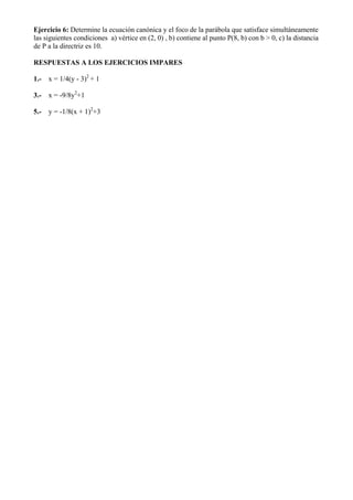 Ejercicio 6: Determine la ecuación canónica y el foco de la parábola que satisface simultáneamente
las siguientes condiciones a) vértice en (2, 0) , b) contiene al punto P(8, b) con b > 0, c) la distancia
de P a la directriz es 10.

RESPUESTAS A LOS EJERCICIOS IMPARES

1.-   x = 1/4(y - 3)2 + 1

3.-   x = -9/8y2+1

5.-   y = -1/8(x + 1)2+3
 