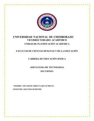 UNIVERSIDAD NACIONAL DE CHIMBORAZO
VICERRECTORADO ACADÉMICO
UNIDAD DE PLANIFICACIÓN ACADÉMICA
FACULTAD DE CIENCIAS HUMANAS Y DE LA EDUCACIÓN
CARRERA DE EDUCACIÓN BÁSICA
ASIGNATURA DE TECNOLOGIA
SECCIONES
NOMBRE: OSCAR EDUARDO CULQUI ZUMBANA
SEMESTRE: SEGUNDO SEMESTRE
 