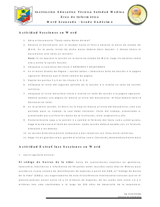I n s t i t u c i ó n E d u c a t i v a T é c n i c a S o l e d a d M e d i n a
Á r e a d e I n f o r m á t i c a
W o r d A v a n z a d o - G r a d o U n d é c i m o
I n g . C e s a r E s t r a d a
D o c e n t e d e I n f o r m á t i c a
A c t i v i d a d S e c c i o n e s e n W o r d
1 . A b r a e l d o c u m e n t o “ T e x t o s o b r e R e i n o A n i m a l ”
2 . R e c o r r a e l d o c u m e n t o c o n e l t e c l a d o h a s t a e l f i n a l y o b s e r v e l a b a r r a d e e s t a d o d e
W o r d . E n l a p a r t e i n i c i a l d e d i c h a b a r r a d e b e r á d e c i r S e c c i ó n : 1 ( h a s t a a h o r a e l
d o c u m e n t o s o l o t i e n e u n s e c c i ó n )
N o t a : S i n o a p a r e c e l a s e c c i ó n e n l a b a r r a d e e s t a d o d e W o r d , h a g a c l i c d e r e c h o s o b r e
e l l a y a c t i v e l a o p c i ó n S e c c i ó n .
3 . U b í q u e s e a l c o m i e n z o d e l t í t u l o 2 O R Í G E N E S Y R E L A C I O N E S
4 . E n e l m e n ú D i s e ñ o d e P á g i n a – o p c i ó n S a l t o s – S e l e c c i o n e S a l t o d e S e c c i ó n a l a p á g i n a
s i g u i e n t e . O b s e r v e q u e e l t e x t o c a m b i a d e p á g i n a
5 . R e p i t a l o s p u n t o s 3 y 4 e n l o s t í t u l o s 3 , 4 , 5 , 6 .
6 . U b í q u e s e a l i n i c i o d e l s e g u n d o p á r r a f o d e l a s e c c i ó n 6 e i n s e r t e u n s a l t o d e s e c c i ó n
c o n t i n u a .
7 . U b í q u e s e a l i n i c i o d e l p r i m e r t í t u l o e i n s e r t e u n s a l t o d e s e c c i ó n a l a p á g i n a s i g u i e n t e .
D e b e r á q u e d a r u n a p á g i n a e n b l a n c o a l i n i c i o d e l d o c u m e n t o . A l f i n a l d e b e r á t e n e r 8
S e c c i o n e s e n t o t a l .
8 . E n l a p r i m e r a s e c c i ó n , e s d e c i r , e n l a h o j a e n b l a n c o a l i n i c i o d e l d o c u m e n t o , c r e e u n a
p o r t a d a p a r a s u t r a b a j o , l a c u a l d e b e c o n t e n e r : t í t u l o d e l t r a b a j o , p r e s e n t a d o a ,
p r e s e n t a d o p o r y a l f i n a l l o s d a t o s d e l a i n s t i t u c i ó n , á r e a , a s i g n a t u r a y a ñ o
9 . P o s t e r i o r m e n t e v a y a a l a s e c c i ó n 2 y c a m b i e e l f o r m a t o d e l t e x t o c o m o u s t e d q u i e r a ,
h a g a l o m i s m o p a r a e l r e s t o d e s e c c i o n e s . ( c a d a s e c c i ó n d e b e r á q u e d a r c o n u n f o r m a t o
d i f e r e n t e a l a s d e m á s )
1 0 . L a s e c c i ó n 8 d e l d o c u m e n t o c o l ó q u e l a a d o s c o l u m n a s c o n l í n e a e n t r e c o l u m n a s .
1 1 . H a g a c l i c e n g u a r d a r c o m o , g u a r d e e l a r c h i v o c o m o : S e c c i o n e s _ N o m b r e E s t u d i a n t e . d o c x
A c t i v i d a d E x t r a C l a s e S e c c i o n e s e n W o r d
1 . L e a e l s i g u i e n t e a r t í c u l o :
E l c ó d i g o d e b a r r a s d e l a v i d a : C e r c a d e c u a t r o c i e n t o s e x p e r t o s e n g e n ó m i c a ,
t a x o n o m í a , e l e c t r ó n i c a e i n f o r m á t i c a d e 5 0 p a í s e s e s t á n r e u n i d o s e s t o s d í a s e n M é x i c o p a r a
a c o r d a r u n n u e v o s i s t e m a d e i d e n t i f i c a c i ó n d e e s p e c i e s a p a r t i r d e l A D N , e l " C ó d i g o d e B a r r a s
d e l a V i d a " ( C B O L ) . L o s o r g a n i z a d o r e s d e e s t a I I I C o n f e r e n c i a I n t e r n a c i o n a l c a l c u l a n q u e e n e l
p l a n e t a p o d r í a n e x i s t i r e n t r e 1 2 y 1 5 m i l l o n e s d e e s p e c i e s , d e l a s c u a l e s s ó l o e n t r e 1 , 5 y 2
m i l l o n e s h a n s i d o c l a s i f i c a d a s a l o l a r g o d e 2 5 0 a ñ o s d e d e s a r r o l l o d e l a t a x o n o m í a .
 