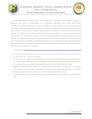 I n s t i t u c i ó n E d u c a t i v a T é c n i c a S o l e d a d M e d i n a
Á r e a d e I n f o r m á t i c a
W o r d A v a n z a d o - G r a d o U n d é c i m o
I n g . C e s a r E s t r a d a
D o c e n t e d e I n f o r m á t i c a
L a n u e v a c l a s i f i c a c i ó n p r e t e n d e a c a b a r c o n e s t a s d e f i c i e n c i a s . P a r a e l l o s e u t i l i z a r á u n s e g m e n t o
g e n é t i c o m u y c o r t o e n c o m p a r a c i ó n c o n e l g e n o m a c o m p l e t o " q u e p u e d e i d e n t i f i c a r s e
f á c i l m e n t e e n t o d a s l a s e s p e c i e s " . C o n l a t e c n o l o g í a d e l c ó d i g o d e b a r r a s d e l a v i d a , s e r á p o s i b l e
i d e n t i f i c a r y d i s t i n g u i r e s p e c i e s c o n o c i d a s y d e s c o n o c i d a s d e u n a m a n e r a r á p i d a , e c o n ó m i c a ,
f á c i l y p r e c i s a . H a s t a a h o r a s e t i e n e n a p r o x i m a d a m e n t e 6 0 0 m i l s e c u e n c i a s d e u n a s 5 0 m i l
e s p e c i e s e n e l B a n k o f L i f e D a t a s y s t e m ( B O L D ) , l a b a s e d e d a t o s a s o c i a d a c o n e s t e p r o y e c t o
i n t e r n a c i o n a l d e l i b r e a c c e s o . E l r e t o a h o r a e s c l a s i f i c a r 5 0 0 . 0 0 0 e s p e c i e s e n c i n c o a ñ o s , e n e l
p e r í o d o 2 0 1 0 - 2 0 1 5 . A d e m á s , e s t á p r e v i s t o d e s a r r o l l a r u n H a n d h e l d B a r c o d e r , u n d i s p o s i t i v o
m a n u a l q u e c o n u n a p e q u e ñ a m u e s t r a d e u n t e j i d o a n i m a l , v e g e t a l o d e a l g ú n o t r o o r g a n i s m o ,
p e r m i t a i d e n t i f i c a r e l c ó d i g o d e b a r r a s d e c i e r t a e s p e c i e e n u n t i e m p o r é c o r d y p o r u n c o s t e
m í n i m o , d e 2 a 3 d ó l a r e s p o r a n á l i s i s .
T o m a d o d e : h t t p :/ / w w w . m u y i n t e r e s a n t e . e s / c i e n c i a / a r t i c u lo / e l - c o d ig o - d e - b a r r a s - d e - l a - v i d a
2 . C r e e u n d o c u m e n t o e n W o r d e l c u a l e s t e c o m p u e s t o p o r 3 s e c c i o n e s ( u n a h o j a p o r s e c c i ó n )
3 . E n l a s e c c i ó n u n o , c r e e u n a p o r t a d a
4 . E n l a s e c c i ó n d o s , h a g a u n e n s a y o c r í t i c o a c e r c a d e l a r t í c u l o p r e s e n t a d o . ( D e b e i n d a g a r m á s
e n e l t e m a p a r a p r o f u n d i z a r e n s u e n s a y o ) E l e n s a y o d e b e c o n t e n e r u n a h o j a c o m p l e t a .
5 . E n l a s e c c i ó n t r e s , c o l o q u e l a b i b l i o g r a f í a q u e c o n s u l t ó p a r a r e a l i z a r s u e n s a y o .
N o t a : T o d o e l d o c u m e n t o d e b e e s t a r e n l e t r a T i m e s N e w R o m a n , t a m a ñ o 1 2 , i n t e r l i n e a d o
1 , 1 5 , c o l o r d e l a f u e n t e n e g r o , j u s t i f i c a d o a e x c e p c i ó n d e l a p o r t a d a q u e d e b e i r c e n t r a d a .
6 . G u a r d e s u e n s a y o c o n e l n o m b r e : S e c c i o n e s 2 _ N o m b r e E s t u d i a n t e . d o c x
7 . E n v í e s u e n s a y o a l d o c e n t e ( p r o f e _ t i c s @ h o t m a i l . c o m ) v í a E m a i l 3 d í a s a n t e s d e l a p r ó x i m a
c l a s e .
 