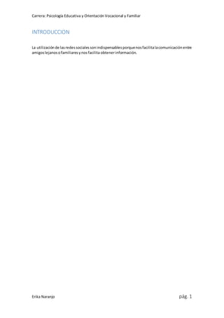 Carrera: Psicología Educativa y Orientación Vocacional y Familiar
Erika Naranjo pág. 1
INTRODUCCION
La utilizaciónde lasredessocialessonindispensablesporquenosfacilitalacomunicaciónentre
amigoslejanosofamiliaresynosfacilita obtenerinformación.
 