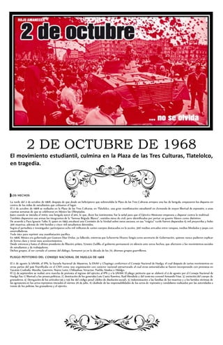 2 DE OCTUBRE DE 1968 
El movimiento estudiantil, culmina en la Plaza de las Tres Culturas, Tlatelolco, 
en tragedia. 
LOS HECHOS 
La tarde del 2 de octubre de 1968, después de que desde un helicóptero que sobrevolaba la Plaza de las Tres Culturas arrojara una luz de bengala, empezaron los disparos en 
contra de los miles de estudiantes que colmaron el lugar. 
El 2 de octubre de 1968 se realizaba en la Plaza de las Tres Culturas, en Tlatelolco, una gran manifestación estudiantil en d emanda de mayor libertad de expresión, a unas 
cuantas semanas de que se celebraran en México las Olimpiadas. 
Justo cuando se iniciaba el mitin, una bengala surcó el aire, lo que, dicen los testimonios, fue la señal para que el Ejércit o Mexicano empezara a disparar contra la multitud. 
También dispararon sus armas los integrantes de la “famosa Brigada Blanca”, vestidos éstos de civil, pero identificados por portar un guante blanco como distintivo. 
De acuerdo a Paco Ignacio Taibo II, quien en 1993 encabezó una Comisión de la Verdad sobre estos sucesos, en esa “trágica” ta rde fueron disparados 15 mil proyectiles y hubo 
300 muertos, además de 700 heridos y cinco mil estudiantes detenidos. 
Según el periodista e investigador, participaron ocho mil militares de varios cuerpos destacados en la acción, 300 medios armados entre tanques, medios blindados y jeeps con 
ametralladoras. 
Todo ésto para reprimir una manifestación pacífica. 
En 1968, México era gobernado por Gustavo Díaz Ordaz, ya fallecido, mientras que Echeverría Álvarez fungía como secretario de Gobernación, quienes nunca pudieron explicar 
de forma clara y veraz esos acontecimientos. 
Desde entonces y hasta el último presidente de filiación priísta, Ernesto Zedillo, el gobierno permaneció en silencio ante estos hechos, que afectaron a los movimientos sociales 
de estudiantes y de trabajadores. 
Dichos grupos, al ver cerrado el camino del diálogo, formaron ya en la década de los 70, diversos grupos guerrilleros. 
PLIEGO PETITORIO DEL CONSEJO NACIONAL DE HUELGA DE 1968 
El 2 de agosto la UNAM, el IPN, la Escuela Nacional de Maestros, la ENAH y Chapingo conforman el Consejo Nacional de Huelga, el cual después de varios movimientos en 
otras partes del país fructificaba en el CNH como una organización con carácter nacional estructurado al cual otras universidades se fueron incorporando con protestas en 
Yucatán Coahuila, Morelia, Guerrero, Nuevo León, Chihuahua, Veracruz, Puebla, Sinaloa e Hidalgo. 
El 13 de septiembre se realizó otra marcha de protesta al ingreso del ejército al IPN y a la UNAM. El pliego petitorio que se elaboró el 4 de agosto por el Consejo Nacional de 
Huelga fue; 1) libertad a los presos políticos, 2) destitución de los generales Luis Cueto Ramírez, Raúl Mendiola y del teniente coronel Armando Frías. 3) extinción del cuerpo de 
granaderos. 4) Derogación de los artículos 145 y 145 bis del código penal (delito de disolución social), 5) indemnización a las familias de los muertos y a los heridos víctimas de 
las agresiones en los actos represivos iniciados el viernes 26 de julio, 6) deslinde de las responsabilidades de los actos de represión y vandalismo realizados por las autoridades a 
través de los policías, los granaderos y el ejército. 
