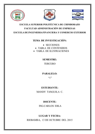 ESCUELA SUPERIOR POLITÉCNICA DE CHIMBORAZO
FACULTAD ADMINISTRACIÓN DE EMPRESAS
ESCUELA DE INGENIERIAFINANCIERA Y COMERCIO EXTERIOR
TEMA DE INVESTIGACIÓN:
 SECCIONES
 TABLA DE CONTENIDOS
 TABLA DE ILUSTRACIONES
SEMESTRE:
TERCERO
PARALELO:
“1”
ESTUDIANTE:
MANDY TANGUILA C.
DOCENTE:
ING.CARLOS EBLA
LUGAR Y FECHA:
RIOBAMBA, 13 DE OCTUBRE DEL 2015
 