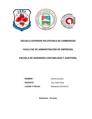 ESCUELA SUPERIOR POLITECNICA DE CHIMBORAZO
FACULTAD DE ADMINISTRACIÒN DE EMPRESAS.
ESCUELA DE INGENIERÌA CONTABILIDAD Y AUDITORÌA.
- NOMBRE: Johana Guzñay
- DOCENTE: Ing. Carlos Ebla
- LUGAR Y FECHA: Riobamba 22/03/2014
Riobamba – Ecuador
 