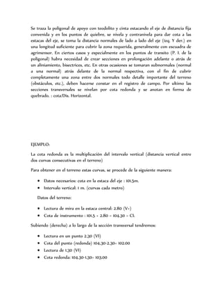Se traza la poligonal de apoyo con teodolito y cinta estacando el eje de distancia fija
convenida y en los puntos de quiebre, se nivela y contranivela para dar cota a las
estacas del eje, se toma la distancia normales de lado a lado del eje (izq. Y der.) en
una longitud suficiente para cubrir la zona requerida, generalmente con escuadra de
agrimensor. En ciertos casos y especialmente en los puntos de transito (P. I. de la
poligonal) habra necesidad de crear secciones en prolongación adelante o atrás de
un aliniamiento, bisectrices, etc. En otras ocasiones se tomaran subnormales (normal
a una normal) atrás delante de la normal respectiva, con el fin de cubrir
completamente una zona entre dos normales todo detalle importante del terreno
(obstáculos, etc.), deben hacerse constar en el registro de campo. Por ultimo las
secciones transversales se nivelan por cota redonda y se anotan en forma de
quebrado. : cota/Dis. Horizontal.
EJEMPLO:
La cota redonda es la multiplicación del intervalo vertical (distancia vertical entre
dos curvas consecutivas en el terreno)
Para obtener en el terreno estas curvas, se procede de la siguiente manera:
 Datos necesarios: cota en la estaca del eje : 101.5m.
 Intervalo vertical: 1 m. (curvas cada metro)
Datos del terreno:
 Lectura de mira en la estaca central: 2.80 (V+)
 Cota de instrumento : 101.5 + 2.80 = 104.30 = CI1
Subiendo (derecha) a lo largo de la sección transversal tendremos:
 Lectura en un punto 2.30 (VI)
 Cota del punto (redonda) 104.30-2.30= 102.00
 Lectura de 1.30 (VI)
 Cota redonda: 104.30-1.30= 103.00
 