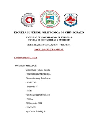 ESCUELA SUPERIOR POLITECNICA DE CHIMBORAZO
FACULTAD DE ADMINTRACIÓN DE EMPRESAS
ESCUELA DE CONTABILIDAD Y AUDITORIA
CICLO ACADEMICO: MARZO 2014 / JULIO 2014
MÓDULO DE INFORMATICA I.
1.- DATOS INFORMATIVOS
- NOMBRES Y APELLIDOS:
Víctor Hugo Hidalgo Bonilla
- DIRECCIÓN DOMICILIARIA:
Circunvalación y Rocafuerte
- SEMESTRE:
Segundo “1”
- MAIL:
victorhugojr2@hotrmail.com
- FECHA:
23 Marzo del 2014
- DOCENTE:
Ing. Carlos Ebla Mg.Sc.
 