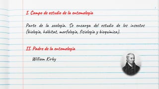 I. Campo de estudio de la entomología
Parte de la zoología. Se encarga del estudio de los insectos
(biología, hábitat, morfología, fisiología y bioquímica).
II. Padre de la entomología
William Kirby
3
 