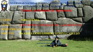 UNIVERSIDAD NACIONAL DANIEL CARRIÓN DE CERRO DE PASCO
FACULTAD DE CIENCIAS AGROPECUARIAS
Escuela profesional de Agronomía
CURSO :AGROTECNIA
TEMA : CONCEPTOS GENERALES DE LAAGROTECNIA
SEMESTRE ACADÉMICO: 7
DOCENTE : Dr. GUILLERMO GOMER COTRINA CABELLO
UNDAC- CERRO DE PASCO
guicoca64@gmail.com
gcotrinac@undac.edu.pe
CEL: 932016002
 
