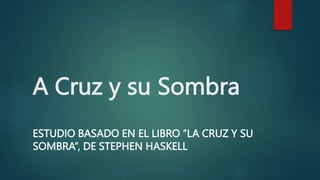 A Cruz y su Sombra
ESTUDIO BASADO EN EL LIBRO “LA CRUZ Y SU
SOMBRA”, DE STEPHEN HASKELL
 