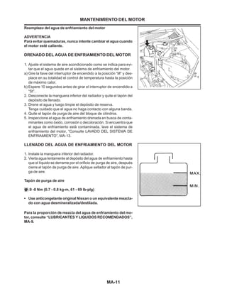 MA-11
MANTENIMIENTO DEL MOTOR
Reemplazo del agua de enfriamiento del motor
ADVERTENCIA
Para evitar quemaduras, nunca intente cambiar el agua cuando
el motor esté caliente.
DRENADO DEL AGUA DE ENFRIAMIENTO DEL MOTOR
1. Ajuste el sistema de aire acondicionado como se indica para evi-
tar que el agua quede en el sistema de enfriamiento del motor.
a) Gire la llave del interruptor de encendido a la posición “M” y des-
place en su totalidad el control de temperatura hasta la posición
de máximo calor.
b) Espere 10 segundos antes de girar el interruptor de encendido a
“St”.
2. Desconecte la manguera inferior del radiador y quite el tapón del
depósito de llenado.
3. Drene el agua y luego limpie el depósito de reserva.
Tenga cuidado que el agua no haga contacto con alguna banda.
4. Quite el tapón de purga de aire del bloque de cilindros.
5. Inspeccione el agua de enfriamiento drenada en busca de conta-
minantes como óxido, corrosión o decoloración. Si encuentra que
el agua de enfriamiento está contaminada, lave el sistema de
enfriamiento del motor, “Consulte LAVADO DEL SISTEMA DE
ENFRIAMIENTO”, MA-13.
LLENADO DEL AGUA DE ENFRIAMIENTO DEL MOTOR
1. Instale la manguera inferior del radiador.
2. Vierta agua lentamente al depósito del agua de enfriamiento hasta
que el líquido se derrame por el orificio de purga de aire, después
cierre el tapón de purga de aire. Aplique sellador al tapón de pur-
ga de aire.
Tapón de purga de aire
:9 -8 Nm (0.7 - 0.8 kg-m, 61 - 69 lb-plg)
• Use anticongelante original Nissan o un equivalente mezcla-
do con agua desmineralizada/destilada.
Para la proporción de mezcla del agua de enfriamiento del mo-
tor, consulte “LUBRICANTES Y LIQUIDOS RECOMENDADOS”,
MA-9.
 