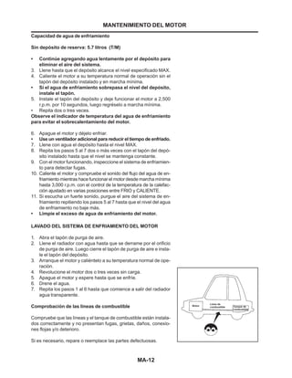 MA-12
Capacidad de agua de enfriamiento
Sin depósito de reserva: 5.7 litros (T/M)
• Continúe agregando agua lentamente por el depósito para
eliminar el aire del sistema.
3. Llene hasta que el depósito alcance el nivel especificado MAX.
4. Caliente el motor a su temperatura normal de operación sin el
tapón del depósito instalado y en marcha mínima.
• Si el agua de enfriamiento sobrepasa el nivel del depósito,
instale el tapón.
5. Instale el tapón del depósito y deje funcionar el motor a 2,500
r.p.m. por 10 segundos, luego regréselo a marcha mínima.
• Repita dos o tres veces.
Observe el indicador de temperatura del agua de enfriamiento
para evitar el sobrecalentamiento del motor.
6. Apague el motor y déjelo enfriar.
• Use un ventilador adicional para reducir el tiempo de enfriado.
7. Llene con agua el depósito hasta el nivel MAX.
8. Repita los pasos 5 al 7 dos o más veces con el tapón del depó-
sito instalado hasta que el nivel se mantenga constante.
9. Con el motor funcionando, inspeccione el sistema de enfriamien-
to para detectar fugas.
10. Caliente el motor y compruebe el sonido del flujo del agua de en-
friamiento mientras hace funcionar el motor desde marcha mínima
hasta 3,000 r.p.m. con el control de la temperatura de la calefac-
ción ajustado en varias posiciones entre FRIO y CALIENTE.
11. Si escucha un fuerte sonido, purgue el aire del sistema de en-
friamiento repitiendo los pasos 5 al 7 hasta que el nivel del agua
de enfriamiento no baje más.
• Limpie el exceso de agua de enfriamiento del motor.
LAVADO DEL SISTEMA DE ENFRIAMIENTO DEL MOTOR
1. Abra el tapón de purga de aire.
2. Llene el radiador con agua hasta que se derrame por el orificio
de purga de aire. Luego cierre el tapón de purga de aire e insta-
le el tapón del depósito.
3. Arranque el motor y caliéntelo a su temperatura normal de ope-
ración.
4. Revolucione el motor dos o tres veces sin carga.
5. Apague el motor y espere hasta que se enfríe.
6. Drene el agua.
7. Repita los pasos 1 al 6 hasta que comience a salir del radiador
agua transparente.
Comprobación de las líneas de combustible
Compruebe que las líneas y el tanque de combustible están instala-
dos correctamente y no presentan fugas, grietas, daños, conexio-
nes flojas y/o deterioro.
Si es necesario, repare o reemplace las partes defectuosas.
MANTENIMIENTO DEL MOTOR
 