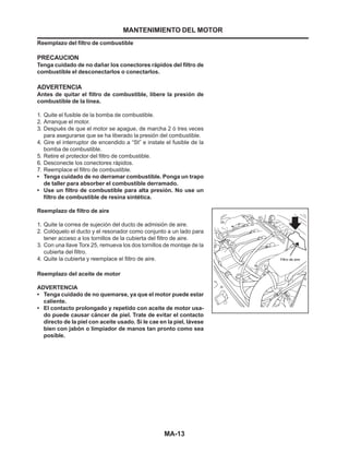 MA-13
Reemplazo del filtro de combustible
PRECAUCION
Tenga cuidado de no dañar los conectores rápidos del filtro de
combustible el desconectarlos o conectarlos.
ADVERTENCIA
Antes de quitar el filtro de combustible, libere la presión de
combustible de la línea.
1. Quite el fusible de la bomba de combustible.
2. Arranque el motor.
3. Después de que el motor se apague, de marcha 2 ó tres veces
para asegurarse que se ha liberado la presión del combustible.
4. Gire el interruptor de encendido a “St” e instale el fusible de la
bomba de combustible.
5. Retire el protector del filtro de combustible.
6. Desconecte los conectores rápidos.
7. Reemplace el filtro de combustible.
• Tenga cuidado de no derramar combustible. Ponga un trapo
de taller para absorber el combustible derramado.
• Use un filtro de combustible para alta presión. No use un
filtro de combustible de resina sintética.
Reemplazo de filtro de aire
1. Quite la correa de sujeción del ducto de admisión de aire.
2. Colóquelo el ducto y el resonador como conjunto a un lado para
tener acceso a los tornillos de la cubierta del filtro de aire.
3. Con una llave Torx 25, remueva los dos tornillos de montaje de la
cubierta del filtro.
4. Quite la cubierta y reemplace el filtro de aire.
Reemplazo del aceite de motor
ADVERTENCIA
• Tenga cuidado de no quemarse, ya que el motor puede estar
caliente.
• El contacto prolongado y repetido con aceite de motor usa-
do puede causar cáncer de piel. Trate de evitar el contacto
directo de la piel con aceite usado. Si le cae en la piel, lávese
bien con jabón o limpiador de manos tan pronto como sea
posible.
MANTENIMIENTO DEL MOTOR
 