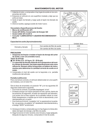 MA-14
1. Caliente el motor, y compruebe si hay fugas de aceite en los com-
ponentes del motor.
2. Estacione el vehículo en una superficie nivelada y deje que se
enfríe el motor.
3. Quite el tapón de llenado y luego quite el tapón de drenado de
aceite.
4. Drene el aceite y agregue aceite de motor nuevo.
Viscosidad y Especificaciones del Aceite:
• Marca de certificación API
• Grado API SH/SJ, Conservador de Energía I &II
• Grado ILSAC GF-I & GF-II
• Consulte “LUBRICANTES Y LIQUIDOS RECOMENDADOS”,
MA-9.
Capacidad de aceite (Aproximadamente):
PRECAUCION
• Asegúrese de limpiar e instalar el tapón de drenaje del carter
de aceite y usar una arandela nueva.
Tapón de drenaje
:29 -39 Nm (3.0 - 4.0 kg-m, 22 - 29 lb-pie)
• La capacidad de llenado depende de la temperatura del acei-
te y tiempo de drenado. Use estas especificaciones solo como
referencia. Siempre utilice la bayoneta o el tablero de instru-
mentos para determinar la cantidad correcta de aceite en el
motor.
4. Compruebe el nivel del aceite con la bayoneta o la pantalla
multifunción del vehículo.
Pantalla multifunción
Para una lectura correcta, el vehículo deberá estar en una superfi-
cie nivelada y con el motor frío.
Gire la llave de encendido a la posición “M” y en los siguientes 30
segundos observará lo siguiente.
• Si el nivel es correcto, la pantalla desplegará “oil ok”.
• Si desea conocer con mayor precisión el nivel, oprima, dentro de
los próximos 30 segundos, el botón de reposición del odómetro.
Los puntos de la línea superior de la pantalla indican el nivel.
Estos desaparecen a medida que el nivel va decreciendo y son
reempezados por un guión.
• Si el nivel es el mínimo, la palabra “ok” no aparecerá en la panta-
lla. Los guiones y la palabra “oil” destellarán intermitentemente y
el testigo “SERV” se eliminará.
5. Arranque el motor y compruebe que no hay fugas en el área alre-
dedor del tapón de drenaje y del filtro de aceite.
6. Haga funcionar el motor durante unos minutos y luego apáguelo.
Después de algunos minutos, compruebe el nivel de aceite.
Drenado y llenado
Con cambio de filtro de aceite
Sin cambio de filtro de aceite
4.85
4.7
Unidad: litros
MANTENIMIENTO DEL MOTOR
 