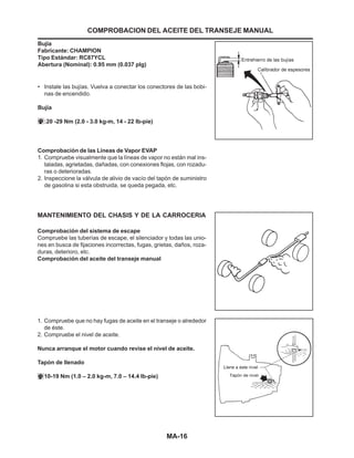 MA-16
Comprobación de las Líneas de Vapor EVAP
1. Compruebe visualmente que la líneas de vapor no están mal ins-
taladas, agrietadas, dañadas, con conexiones flojas, con rozadu-
ras o deterioradas.
2. Inspeccione la válvula de alivio de vacío del tapón de suministro
de gasolina si esta obstruida, se queda pegada, etc.
MANTENIMIENTO DEL CHASIS Y DE LA CARROCERIA
Comprobación del sistema de escape
Compruebe las tuberías de escape, el silenciador y todas las unio-
nes en busca de fijaciones incorrectas, fugas, grietas, daños, roza-
duras, deterioro, etc.
Comprobación del aceite del transeje manual
COMPROBACION DEL ACEITE DEL TRANSEJE MANUAL
Bujía
Fabricante: CHAMPION
Tipo Estándar: RC87YCL
Abertura (Nominal): 0.95 mm (0.037 plg)
• Instale las bujías. Vuelva a conectar los conectores de las bobi-
nas de encendido.
Bujía
:20 -29 Nm (2.0 - 3.0 kg-m, 14 - 22 lb-pie)
1. Compruebe que no hay fugas de aceite en el transeje o alrededor
de éste.
2. Compruebe el nivel de aceite.
Nunca arranque el motor cuando revise el nivel de aceite.
Tapón de llenado
10-19 Nm (1.0 – 2.0 kg-m, 7.0 – 14.4 lb-pie)
 