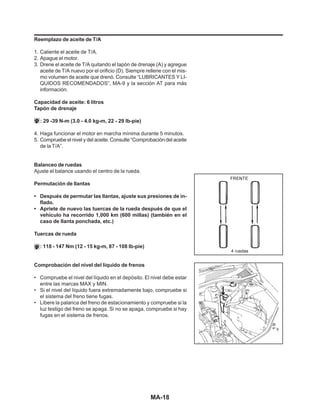 MA-18
Reemplazo de aceite de T/A
1. Caliente el aceite de T/A.
2. Apague el motor.
3. Drene el aceite de T/A quitando el tapón de drenaje (A) y agregue
aceite de T/A nuevo por el orificio (D). Siempre rellene con el mis-
mo volumen de aceite que drenó. Consulte “LUBRICANTES Y LI-
QUIDOS RECOMENDADOS”, MA-9 y la sección AT para más
información.
Capacidad de aceite: 6 litros
Tapón de drenaje
: 29 -39 N-m (3.0 - 4.0 kg-m, 22 - 29 lb-pie)
4. Haga funcionar el motor en marcha mínima durante 5 minutos.
5. Compruebe el nivel y del aceite. Consulte “Comprobación del aceite
de la T/A”.
Balanceo de ruedas
Ajuste el balance usando el centro de la rueda.
Permutación de llantas
• Después de permutar las llantas, ajuste sus presiones de in-
flado.
• Apriete de nuevo las tuercas de la rueda después de que el
vehículo ha recorrido 1,000 km (600 millas) (también en el
caso de llanta ponchada, etc.)
Tuercas de rueda
: 118 - 147 Nm (12 - 15 kg-m, 87 - 108 lb-pie)
Comprobación del nivel del líquido de frenos
• Compruebe el nivel del líquido en el depósito. El nivel debe estar
entre las marcas MAX y MIN.
• Si el nivel del líquido fuera extremadamente bajo, compruebe si
el sistema del freno tiene fugas.
• Libere la palanca del freno de estacionamiento y compruebe si la
luz testigo del freno se apaga. Si no se apaga, compruebe si hay
fugas en el sistema de frenos.
 