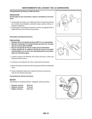 MA-19
Reemplazo del líquido de frenos
PRECAUCION
• Siempre llene con líquido de frenos DOT 4 o su equivalente.
• Siempre mantenga el nivel del líquido de frenos en el depó-
sito por encima del nivel MIN.
• Nunca use líquido de frenos usado para el reemplazo.
• Tenga cuidado de no salpicar líquido de frenos en superfi-
cies pintadas o en su piel. Lave inmediatamente el área afec-
tada con suficiente agua.
1. Limpie el interior del depósito del líquido de frenos y llene con
líquido de frenos nuevo.
2. Conecte una manguera de vinilo a cada válvula de purga.
3. Drene el líquido de cada válvula de purga oprimiendo el pedal del
freno.
4. Llene el depósito hasta que el líquido de frenos comience a
salir por las válvulas de purga.
Comprobación de líneas y cables de freno
PRECAUCION
Si hay fugas en las conexiones, repare o reemplace si es nece-
sario.
1. Compruebe las líneas y los cables del freno de estacionamiento
por si están mal instaladas, presentan fugas, grietas, daños, ro-
zaduras o deterioro.
2. Compruebe si hay fugas de líquido al oprimir completamente el
pedal del freno con el motor funcionando.
MANTENIMIENTO DEL CHASIS Y DE LA CARROCERIA
Comprobación del freno de disco
ROTOR
Compruebe su estado(condición, desgaste, daños) y grosor.
• Espesor normal: 20.6 mm
• Espesor mínimo: 17.6 mm
• Alabeo máximo: 0.07 mm
 