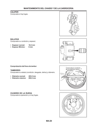 MA-20
BALATAS
Compruebe su condición y espesor.
• Espesor normal: 18.2 mm
• Espesor Mínimo: 6 mm
Comprobación del freno de tambor
TAMBORES
Compruebe su estado (condición, desgaste, daños) y diámetro.
• Diámetro normal: 203.2 mm
• Diámetro máximo: 204.2 mm
CILINDRO DE LA RUEDA
Compruebe la operación y si hay fugas.
MANTENIMIENTO DEL CHASIS Y DE LA CARROCERIA
CALIPER
Compruebe si hay fugas.
 