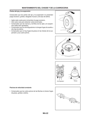 MA-22
Partes del eje y la suspensión
Compruebe que las partes del eje y la suspensión no presenten
juego excesivo, grietas, desgaste inusual u otro tipo de daños.
• Agite cada rueda para comprobar el juego excesivo.
• Gire cada ruda para detectar ruidos anormales.
• Compruebe que las tuercas y tornillos de los ejes y la suspen-
sión estén bien apretados.
• Compruebe que los amortiguadores no tengas fugas de aceite u
otro tipo de daños.
• Compruebe que no hay fugas de grasa en las rótulas de la sus-
pensión y sus cubre polvos.
MANTENIMIENTO DEL CHASIS Y DE LA CARROCERIA
Flechas de velocidad constante
• Compruebe que los cubre polvos de las flechas no tienen fugas
de grasa, grietas o daños.
 