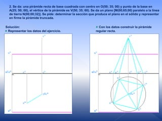 2. Se da: una pirámide recta de base cuadrada con centro en O(50; 35; 00) y punto de la base en
A(25; 50; 00), el vértice de la pirámide es V(50; 35; 60). Se da un plano [M(00;65;00) paralelo a la línea
de tierra N(00;00;32)]. Se pide: determinar la sección que produce el plano en el sólido y representar
en firme la pirámide truncada.
Solución:
Representar los datos del ejercicio.
Con los datos construir la pirámide
regular recta.
 