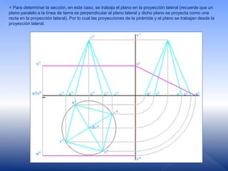 Para determinar la sección, en este caso, se trabaja el plano en la proyección lateral (recuerde que un
plano paralelo a la línea de tierra es perpendicular al plano lateral y dicho plano se proyecta como una
recta en la proyección lateral). Por lo cual las proyecciones de la pirámide y el plano se trabajan desde la
proyección lateral.
 