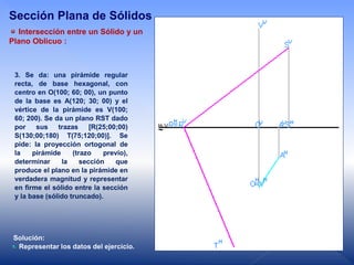 3. Se da: una pirámide regular
recta, de base hexagonal, con
centro en O(100; 60; 00), un punto
de la base es A(120; 30; 00) y el
vértice de la pirámide es V(100;
60; 200). Se da un plano RST dado
por sus trazas [R(25;00;00)
S(130;00;180) T(75;120;00)]. Se
pide: la proyección ortogonal de
la pirámide (trazo previo),
determinar la sección que
produce el plano en la pirámide en
verdadera magnitud y representar
en firme el sólido entre la sección
y la base (sólido truncado).
Solución:
Representar los datos del ejercicio.
Intersección entre un Sólido y un
Plano Oblicuo :
Sección Plana de Sólidos
 