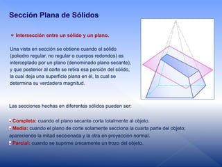 Intersección entre un sólido y un plano.
Una vista en sección se obtiene cuando el sólido
(poliedro regular, no regular o cuerpos redondos) es
interceptado por un plano (denominado plano secante),
y que posterior al corte se retira esa porción del sólido,
la cual deja una superficie plana en él, la cual se
determina su verdadera magnitud.
Las secciones hechas en diferentes sólidos pueden ser:
Completa: cuando el plano secante corta totalmente al objeto.
Media: cuando el plano de corte solamente secciona la cuarta parte del objeto;
apareciendo la mitad seccionada y la otra en proyección normal.
Parcial: cuando se suprime únicamente un trozo del objeto.
Sección Plana de Sólidos
 